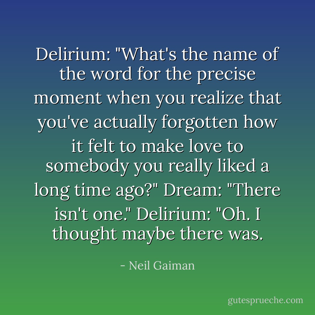 Delirium: "What's the name of the word for the precise moment when you realize that you've actually forgotten how it felt to make love to somebody you really liked a long time ago?"<br />Dream: "There isn't one."<br />Delirium: "Oh. I thought maybe there was. - Neil Gaiman