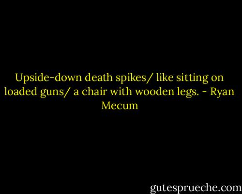 Upside-down death spikes/ like sitting on loaded guns/ a chair with wooden legs. - Ryan Mecum