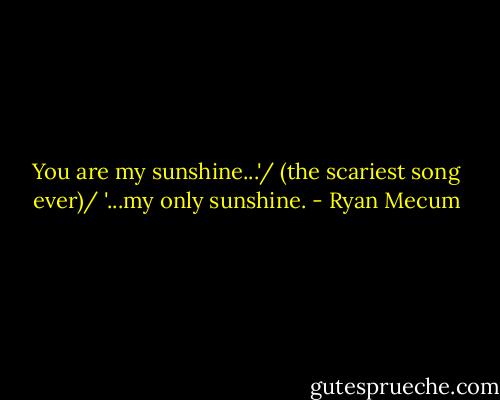 You are my sunshine...'/ (the scariest song ever)/ '...my only sunshine. - Ryan Mecum