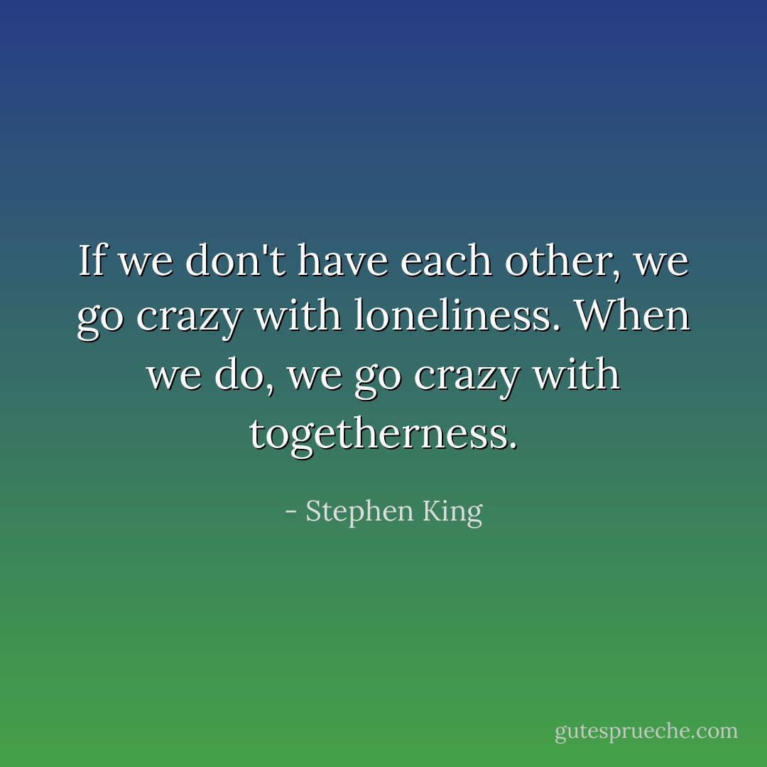 If we don't have each other, we go crazy with loneliness. When we do, we go crazy with togetherness. - Stephen King