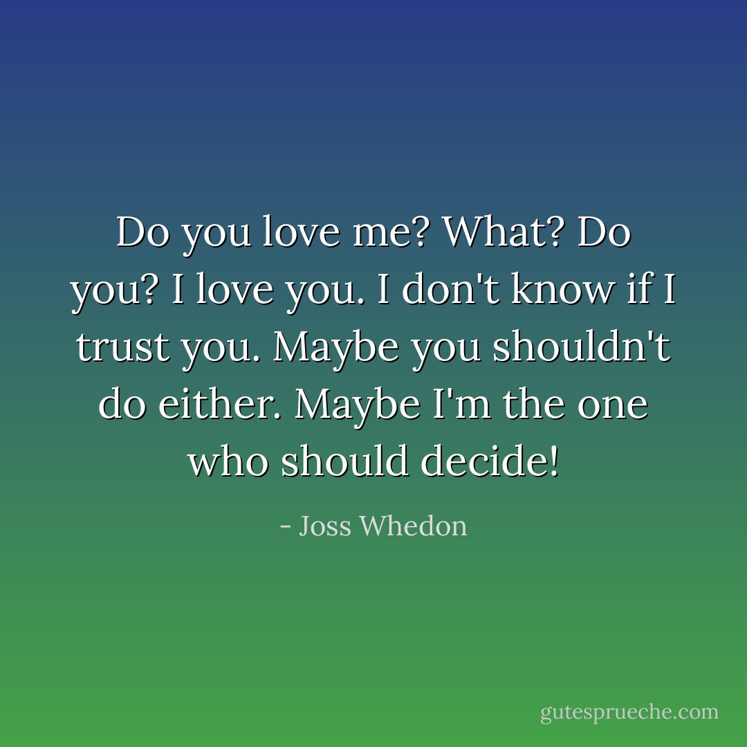 Do you love me?<br />What?<br />Do you?<br />I love you. I don't know if I trust you.<br />Maybe you shouldn't do either.<br />Maybe I'm the one who should decide! - Joss Whedon