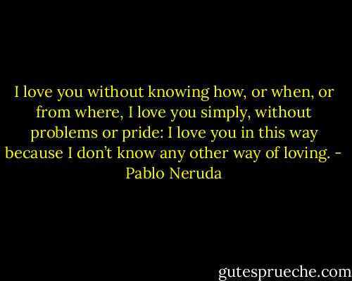 I love you without knowing how, or when, or from where,<br />I love you simply, without problems or pride:<br />I love you in this way because I don’t know any other way of loving. - Pablo Neruda