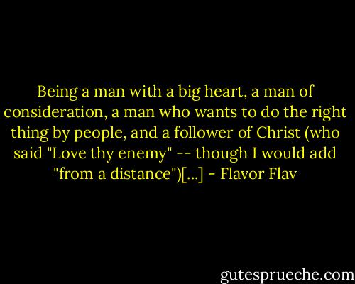 Being a man with a big heart, a man of consideration, a man who wants to do the right thing by people, and a follower of Christ (who said "Love thy enemy" -- though I would add "from a distance")[...] - Flavor Flav