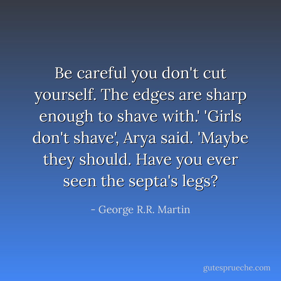 Be careful you don't cut yourself. The edges are sharp enough to shave with.'<br />'Girls don't shave', Arya said.<br />'Maybe they should. Have you ever seen the septa's legs? - George R.R. Martin