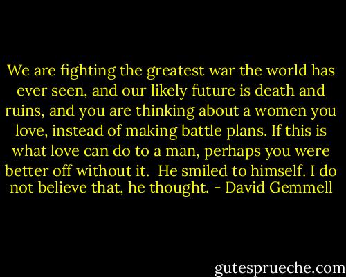 We are fighting the greatest war the world has ever seen, and our likely future is death and ruins, and you are thinking about a women you love, instead of making battle plans. If this is what love can do to a man, perhaps you were better off without it.<br /> He smiled to himself. I do not believe that, he thought. - David Gemmell