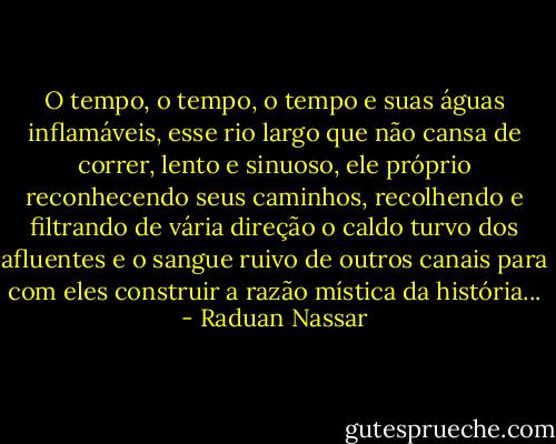 O tempo, o tempo, o tempo e suas águas inflamáveis, esse rio largo que não cansa de correr, lento e sinuoso, ele próprio reconhecendo seus caminhos, recolhendo e filtrando de vária direção o caldo turvo dos afluentes e o sangue ruivo de outros canais para com eles construir a razão mística da história... - Raduan Nassar