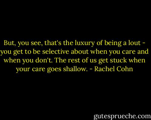 But, you see, that's the luxury of being a lout - you get to be selective about when you care and when you don't. The rest of us get stuck when your care goes shallow. - Rachel Cohn