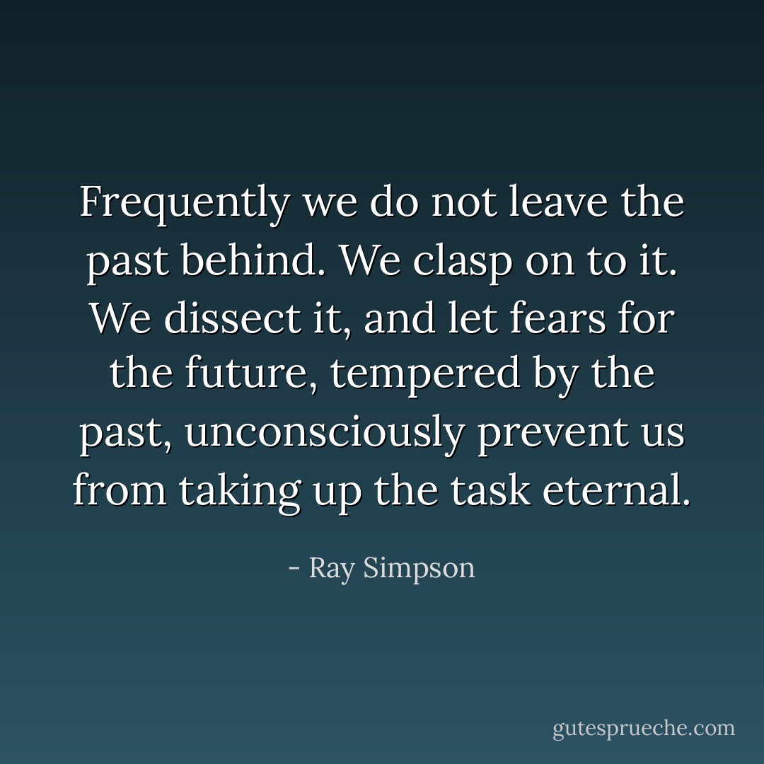 Frequently we do not leave the past behind. We clasp on to it. We dissect it, and let fears for the future, tempered by the past, unconsciously prevent us from taking up the task eternal. - Ray Simpson