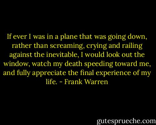 If ever I was in a plane that was going down, rather than screaming, crying and railing against the inevitable, I would look out the window, watch my death speeding toward me, and fully appreciate the final experience of my life. - Frank Warren