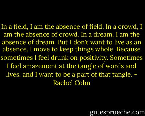 In a field, I am the absence of field. In a crowd, I am the absence of crowd. In a dream, I am the absence of dream. But I don't want to live as an absence. I move to keep things whole. Because sometimes I feel drunk on positivity. Sometimes I feel amazement at the tangle of words and lives, and I want to be a part of that tangle. - Rachel Cohn