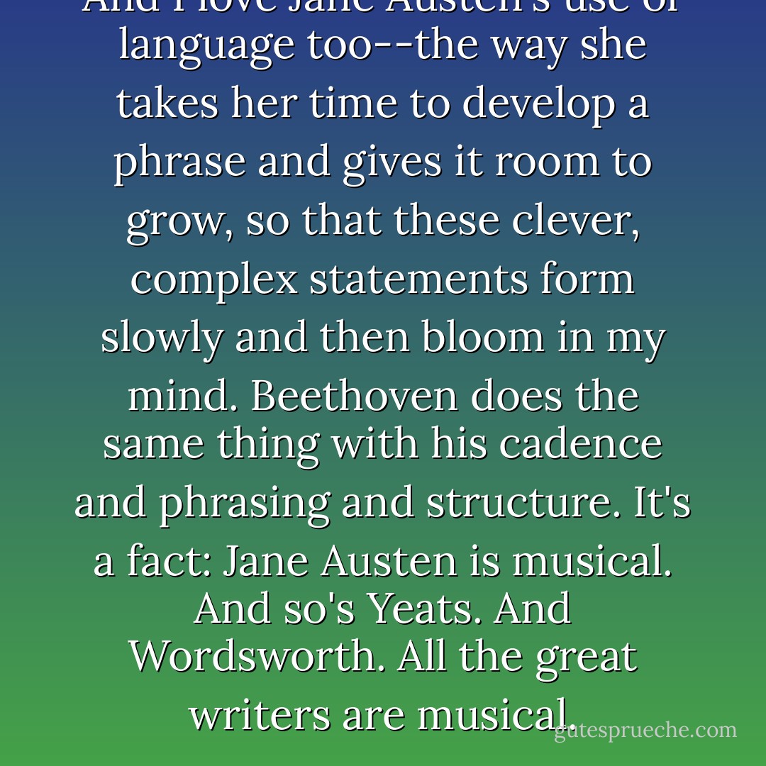 And I love Jane Austen's use of language too--the way she takes her time to develop a phrase and gives it room to grow, so that these clever, complex statements form slowly and then bloom in my mind. Beethoven does the same thing with his cadence and phrasing and structure. It's a fact: Jane Austen is musical. And so's Yeats. And Wordsworth. All the great writers are musical. - Andrew Clements