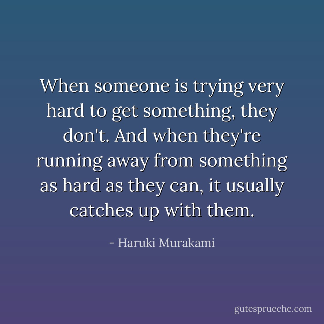 When someone is trying very hard to get something, they don't. And when they're running away from something as hard as they can, it usually catches up with them. - Haruki Murakami