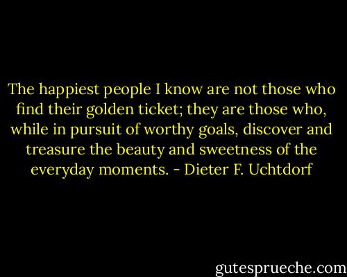 The happiest people I know are not those who find their golden ticket; they are those who, while in pursuit of worthy goals, discover and treasure the beauty and sweetness of the everyday moments. - Dieter F. Uchtdorf