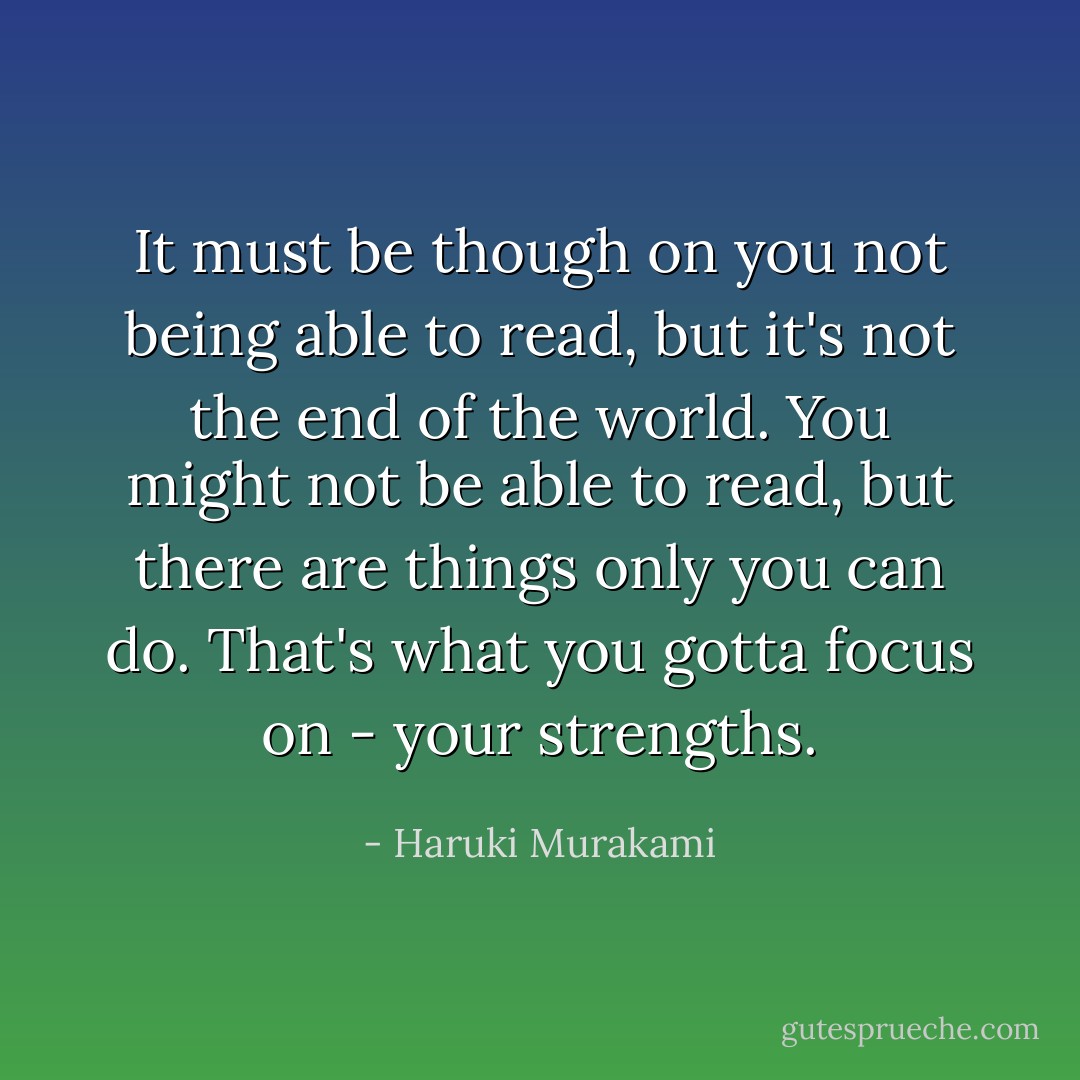 It must be though on you not being able to read, but it's not the end of the world. You might not be able to read, but there are things only you can do. That's what you gotta focus on - your strengths. - Haruki Murakami