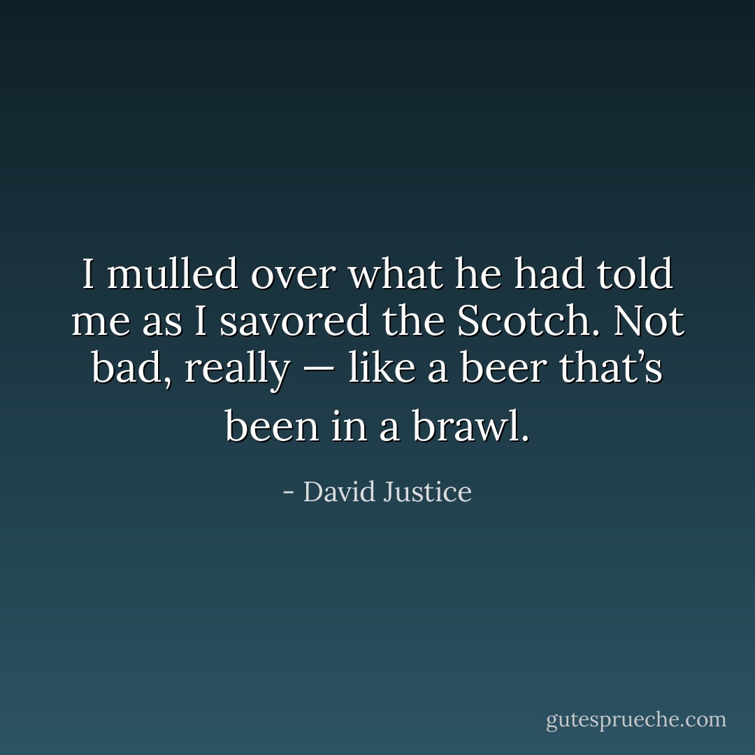 I mulled over what he had told me as I savored the Scotch. Not bad, really — like a beer that’s been in a brawl. - David Justice