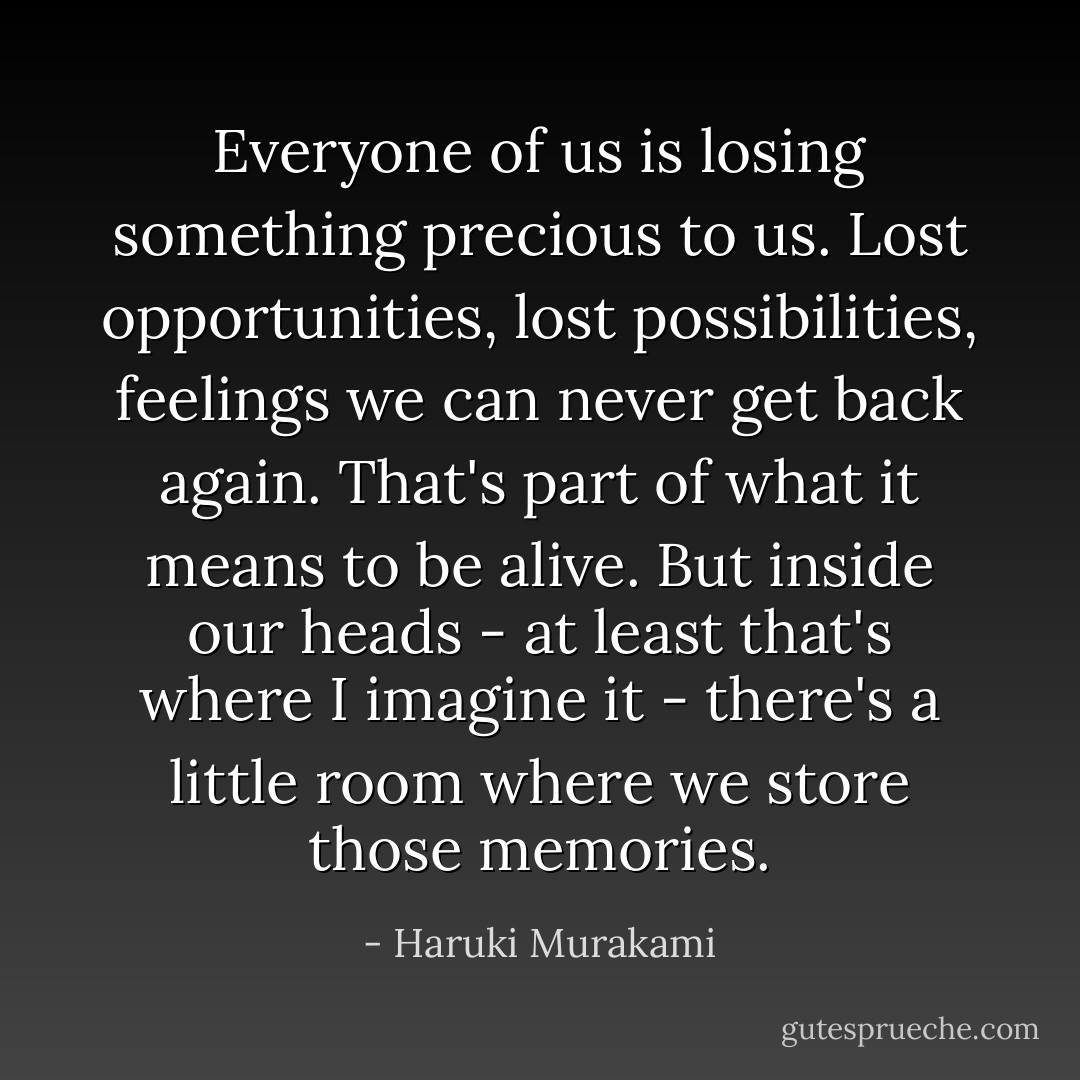 Everyone of us is losing something precious to us. Lost opportunities, lost possibilities, feelings we can never get back again. That's part of what it means to be alive. But inside our heads - at least that's where I imagine it - there's a little room where we store those memories. - Haruki Murakami
