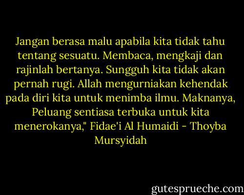 Jangan berasa malu apabila kita tidak tahu tentang sesuatu. Membaca, mengkaji dan rajinlah bertanya. Sungguh kita tidak akan pernah rugi. Allah mengurniakan kehendak pada diri kita untuk menimba ilmu. Maknanya, Peluang sentiasa terbuka untuk kita menerokanya," Fidae'i Al Humaidi - Thoyba Mursyidah