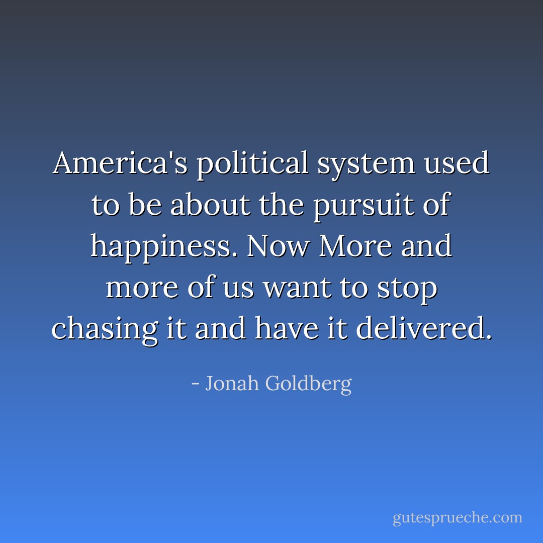 America's political system used to be about the pursuit of happiness. Now More and more of us want to stop chasing it and have it delivered. - Jonah Goldberg