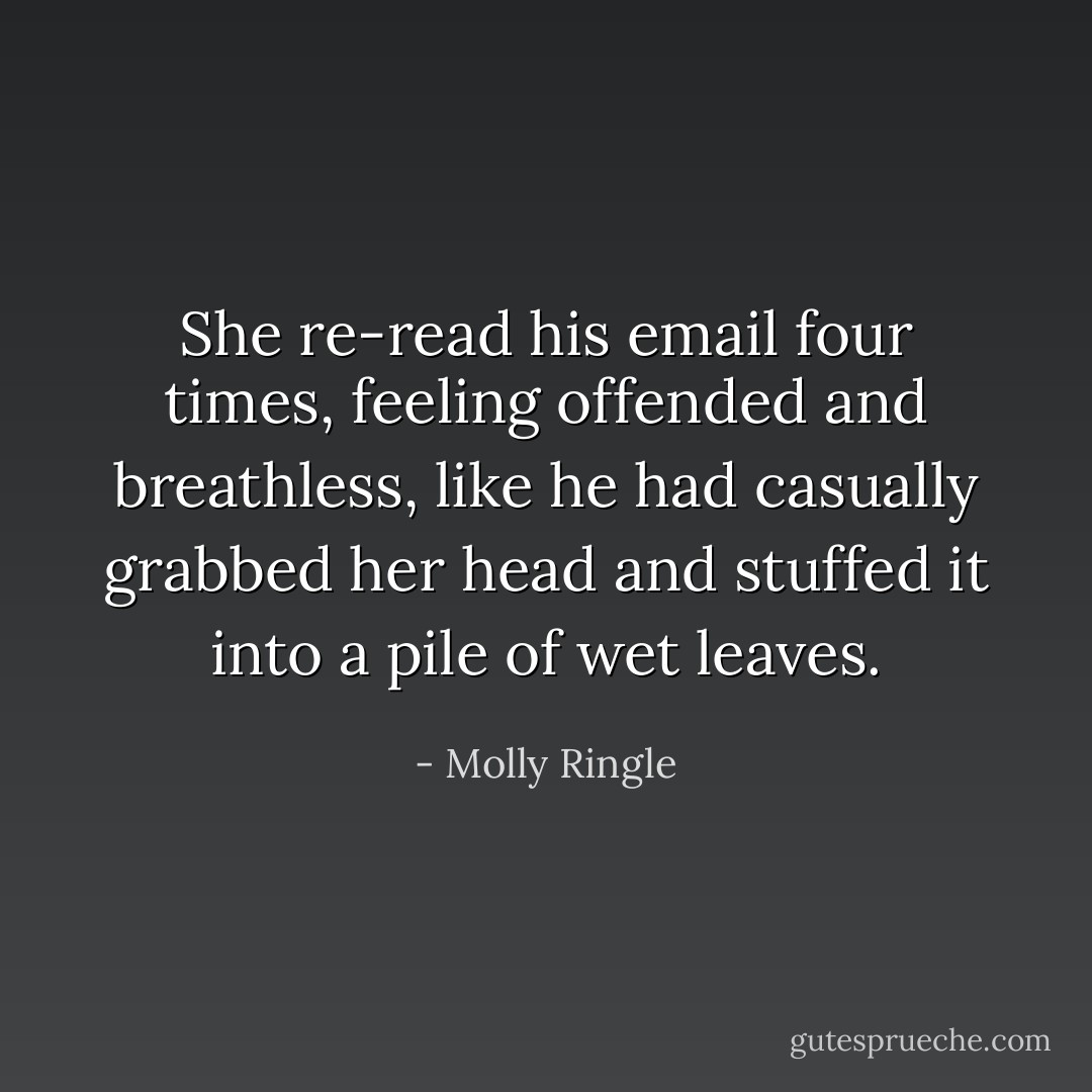 She re-read his email four times, feeling offended and breathless, like he had casually grabbed her head and stuffed it into a pile of wet leaves. - Molly Ringle