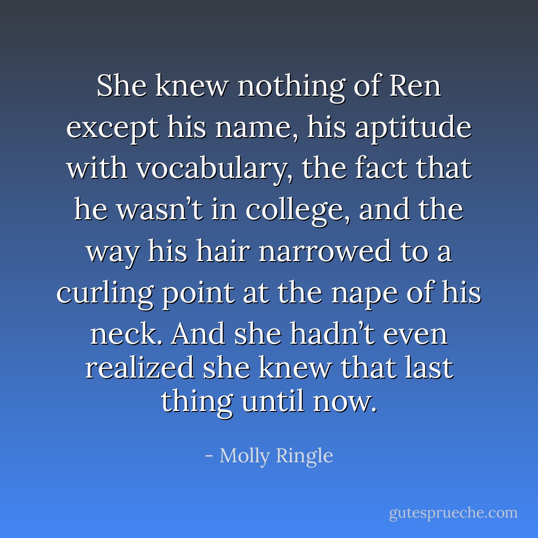 She knew nothing of Ren except his name, his aptitude with vocabulary, the fact that he wasn’t in college, and the way his hair narrowed to a curling point at the nape of his neck. And she hadn’t even realized she knew that last thing until now. - Molly Ringle
