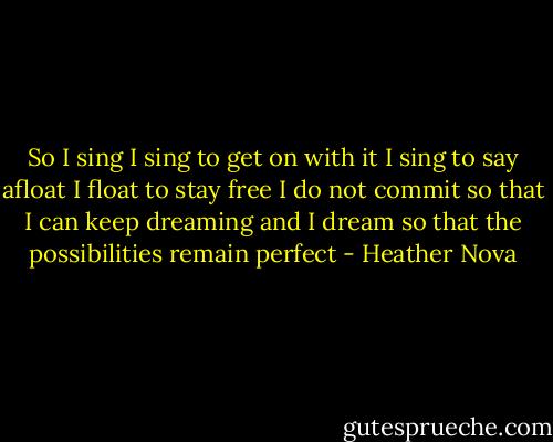 So I sing<br />I sing to get on with it<br />I sing to say afloat<br />I float to stay free<br />I do not commit so that I can keep dreaming<br />and I dream so that the possibilities remain perfect - Heather Nova