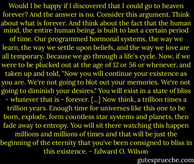 Would I be happy if I discovered that I could go to heaven forever? And the answer is no. Consider this argument. Think about what is forever. And think about the fact that the human mind, the entire human being, is built to last a certain period of time. Our programmed hormonal systems, the way we learn, the way we settle upon beliefs, and the way we love are all temporary. Because we go through a life's cycle. Now, if we were to be plucked out at the age of 12 or 56 or whenever, and taken up and told, "Now you will continue your existence as you are. We're not going to blot out your memories. We're not going to diminish your desires." You will exist in a state of bliss - whatever that is - forever. [...] Now think, a trillion times a trillion years. Enough time for universes like this one to be born, explode, form countless star systems and planets, then fade away to entropy. You will sit there watching this happen millions and millions of times and that will be just the beginning of the eternity that you've been consigned to bliss in this existence. - Edward O. Wilson