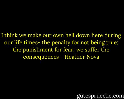I think we make our own hell down here<br />during our life times-<br />the penalty for not being true;<br />the punishment for fear;<br />we suffer the consequences - Heather Nova