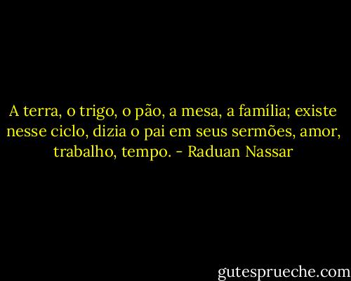 A terra, o trigo, o pão, a mesa, a família; existe nesse ciclo, dizia o pai em seus sermões, amor, trabalho, tempo. - Raduan Nassar