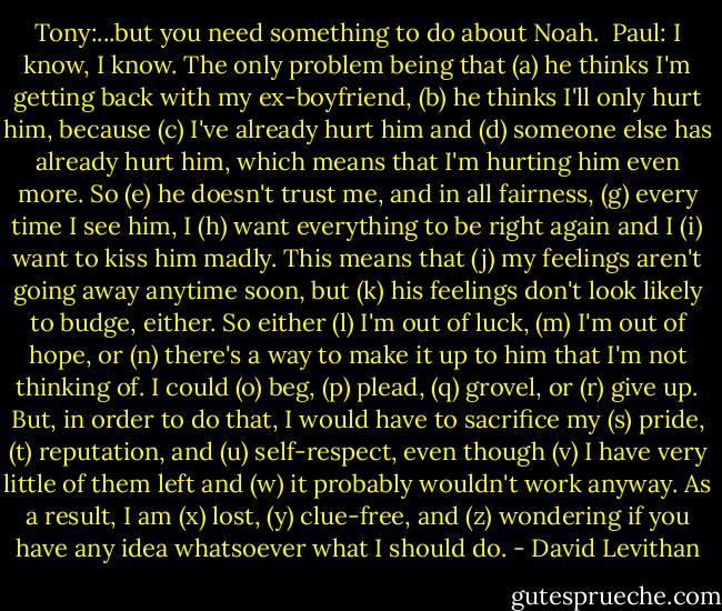 Tony:...but you need something to do about Noah.<br /><br />Paul: I know, I know. The only problem being that (a) he thinks I'm getting back with my ex-boyfriend, (b) he thinks I'll only hurt him, because (c) I've already hurt him and (d) someone else has already hurt him, which means that I'm hurting him even more. So (e) he doesn't trust me, and in all fairness, (g) every time I see him, I (h) want everything to be right again and I (i) want to kiss him madly. This means that (j) my feelings aren't going away anytime soon, but (k) his feelings don't look likely to budge, either. So either (l) I'm out of luck, (m) I'm out of hope, or (n) there's a way to make it up to him that I'm not thinking of. I could (o) beg, (p) plead, (q) grovel, or (r) give up. But, in order to do that, I would have to sacrifice my (s) pride, (t) reputation, and (u) self-respect, even though (v) I have very little of them left and (w) it probably wouldn't work anyway. As a result, I am (x) lost, (y) clue-free, and (z) wondering if you have any idea whatsoever what I should do. - David Levithan