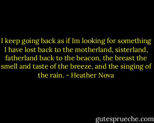I keep going back<br />as if Im looking for something I have lost<br />back to the motherland, sisterland, fatherland<br />back to the beacon, the breast<br />the smell and taste of the breeze,<br />and the singing of the rain. - Heather Nova