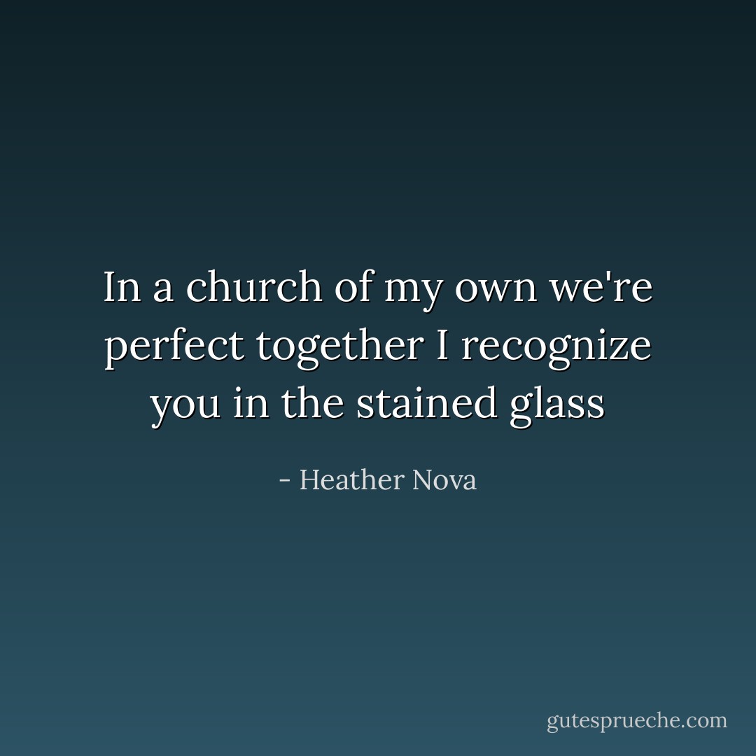 In a church of my own we're perfect together<br />I recognize you in the stained glass - Heather Nova