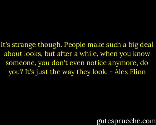It's strange though. People make such a big deal about looks, but after a while, when you know someone, you don't even notice anymore, do you? It's just the way they look. - Alex Flinn