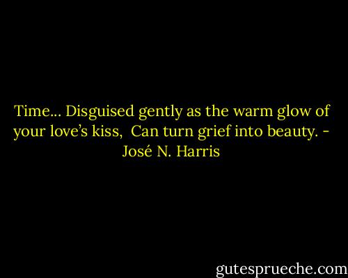 Time...<br />Disguised gently as the warm glow of your love’s kiss, <br />Can turn grief into beauty. - José N. Harris