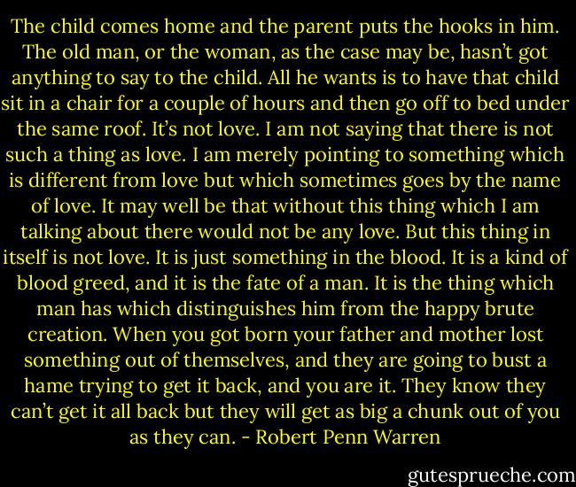 The child comes home and the parent puts the hooks in him. The old man, or the woman, as the case may be, hasn’t got anything to say to the child. All he wants is to have that child sit in a chair for a couple of hours and then go off to bed under the same roof. It’s not love. I am not saying that there is not such a thing as love. I am merely pointing to something which is different from love but which sometimes goes by the name of love. It may well be that without this thing which I am talking about there would not be any love. But this thing in itself is not love. It is just something in the blood. It is a kind of blood greed, and it is the fate of a man. It is the thing which man has which distinguishes him from the happy brute creation. When you got born your father and mother lost something out of themselves, and they are going to bust a hame trying to get it back, and you are it. They know they can’t get it all back but they will get as big a chunk out of you as they can. - Robert Penn Warren