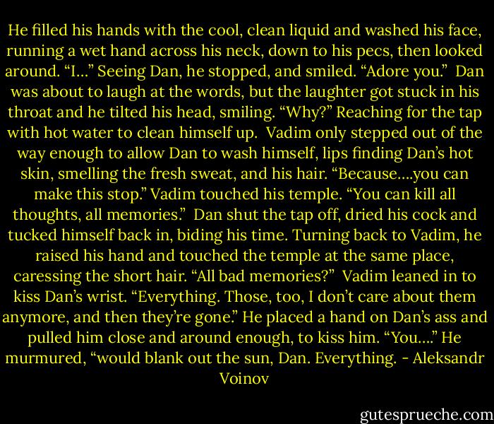 He filled his hands with the cool, clean liquid and washed his face, running a wet hand across his neck, down to his pecs, then looked around. “I…” Seeing Dan, he stopped, and smiled. “Adore you.”<br /><br />Dan was about to laugh at the words, but the laughter got stuck in his throat and he tilted his head, smiling. “Why?” Reaching for the tap with hot water to clean himself up.<br /><br />Vadim only stepped out of the way enough to allow Dan to wash himself, lips finding Dan’s hot skin, smelling the fresh sweat, and his hair. “Because….you can make this stop.” Vadim touched his temple. “You can kill all thoughts, all memories.”<br /><br />Dan shut the tap off, dried his cock and tucked himself back in, biding his time. Turning back to Vadim, he raised his hand and touched the temple at the same place, caressing the short hair. “All bad memories?”<br /><br />Vadim leaned in to kiss Dan’s wrist. “Everything. Those, too, I don’t care about them anymore, and then they’re gone.” He placed a hand on Dan’s ass and pulled him close and around enough, to kiss him. “You….” He murmured, “would blank out the sun, Dan. Everything. - Aleksandr Voinov