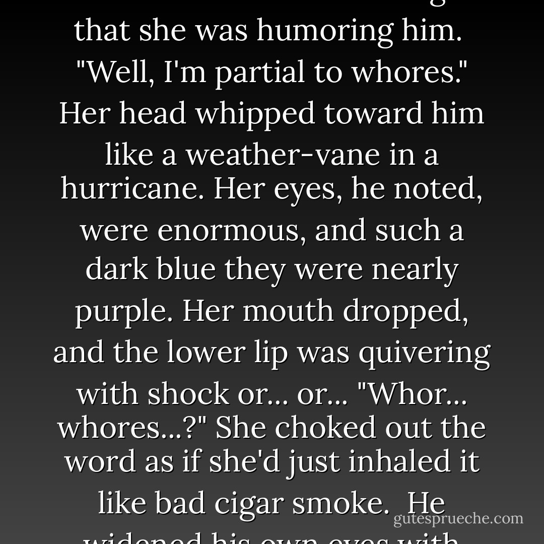 What are your pleasures and pursuits, Lord Moncrieffe?" Miss Eversea asked too brightly, when the silence had gone on for more than was strictly comfortable or polite.<br />That creaky conversation lubricant. It irritated him again that she was humoring him. <br />"Well, I'm partial to whores."<br />Her head whipped toward him like a weather-vane in a hurricane. Her eyes, he noted, were enormous, and such a dark blue they were nearly purple. Her mouth dropped, and the lower lip was quivering with shock or... or...<br />"Whor... whores...?" She choked out the word as if she'd just inhaled it like bad cigar smoke. <br />He widened his own eyes with alarm, recoiling slightly. <br />"I... I beg your pardon - Horses. Honestly, Miss Eversea," he stammered. "I do wonder what you think of me if that's what you heard. - Julie Anne Long