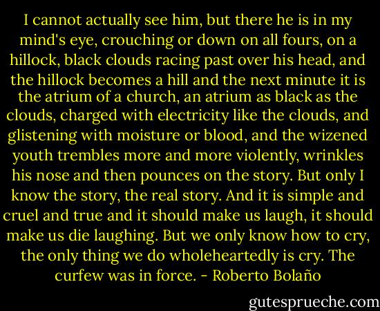 I cannot actually see him, but there he is in my mind's eye, crouching or down on all fours, on a hillock, black clouds racing past over his head, and the hillock becomes a hill and the next minute it is the atrium of a church, an atrium as black as the clouds, charged with electricity like the clouds, and glistening with moisture or blood, and the wizened youth trembles more and more violently, wrinkles his nose and then pounces on the story. But only I know the story, the real story. And it is simple and cruel and true and it should make us laugh, it should make us die laughing. But we only know how to cry, the only thing we do wholeheartedly is cry. The curfew was in force. - Roberto Bolaño