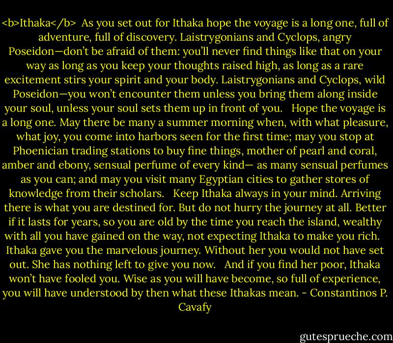 <b>Ithaka</b><br /><br />As you set out for Ithaka<br />hope the voyage is a long one,<br />full of adventure, full of discovery.<br />Laistrygonians and Cyclops,<br />angry Poseidon—don’t be afraid of them:<br />you’ll never find things like that on your way<br />as long as you keep your thoughts raised high,<br />as long as a rare excitement<br />stirs your spirit and your body.<br />Laistrygonians and Cyclops,<br />wild Poseidon—you won’t encounter them<br />unless you bring them along inside your soul,<br />unless your soul sets them up in front of you.<br /> <br />Hope the voyage is a long one.<br />May there be many a summer morning when,<br />with what pleasure, what joy,<br />you come into harbors seen for the first time;<br />may you stop at Phoenician trading stations<br />to buy fine things,<br />mother of pearl and coral, amber and ebony,<br />sensual perfume of every kind—<br />as many sensual perfumes as you can;<br />and may you visit many Egyptian cities<br />to gather stores of knowledge from their scholars.<br /> <br />Keep Ithaka always in your mind.<br />Arriving there is what you are destined for.<br />But do not hurry the journey at all.<br />Better if it lasts for years,<br />so you are old by the time you reach the island,<br />wealthy with all you have gained on the way,<br />not expecting Ithaka to make you rich.<br /> <br />Ithaka gave you the marvelous journey.<br />Without her you would not have set out.<br />She has nothing left to give you now.<br /> <br />And if you find her poor, Ithaka won’t have fooled you.<br />Wise as you will have become, so full of experience,<br />you will have understood by then what these Ithakas mean. - Constantinos P. Cavafy