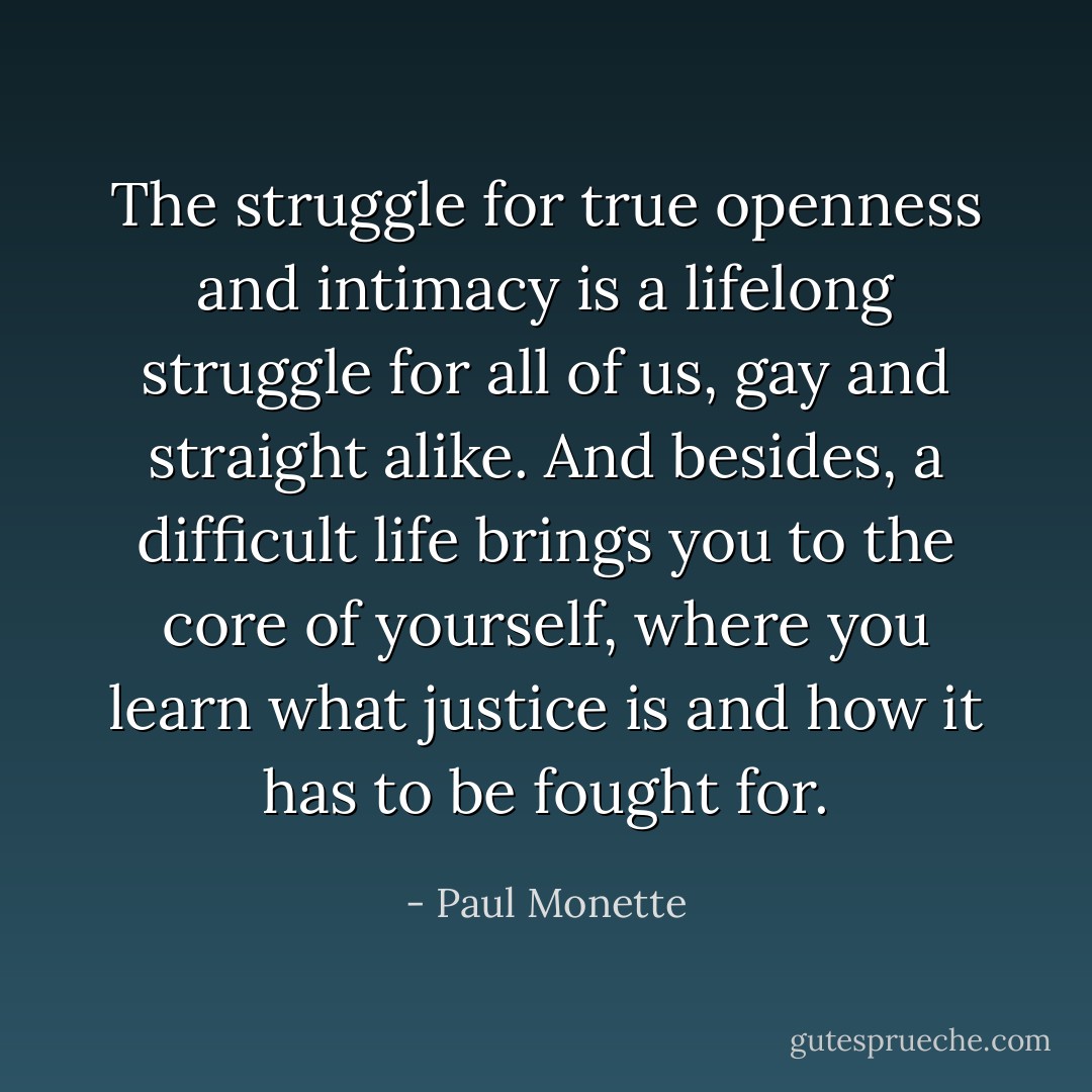 The struggle for true openness and intimacy is a lifelong struggle for all of us, gay and straight alike. And besides, a difficult life brings you to the core of yourself, where you learn what justice is and how it has to be fought for. - Paul Monette