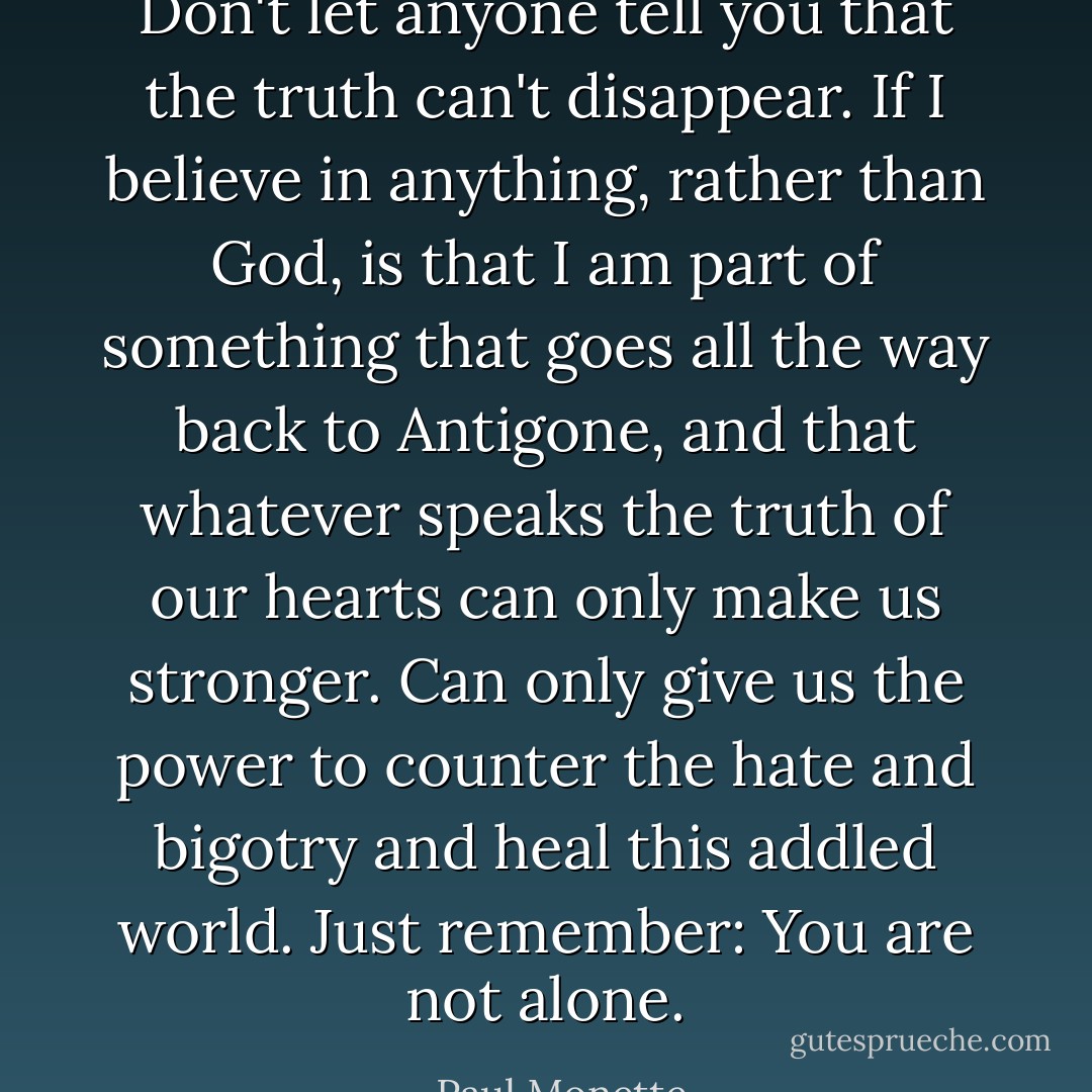 Don't let anyone tell you that the truth can't disappear. If I believe in anything, rather than God, is that I am part of something that goes all the way back to Antigone, and that whatever speaks the truth of our hearts can only make us stronger. Can only give us the power to counter the hate and bigotry and heal this addled world.<br />Just remember: You are not alone. - Paul Monette