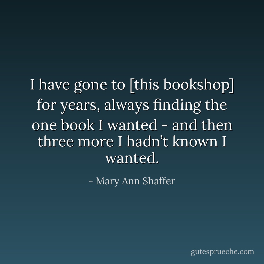 I have gone to [this bookshop] for years, always finding the one book I wanted - and then three more I hadn’t known I wanted. - Mary Ann Shaffer