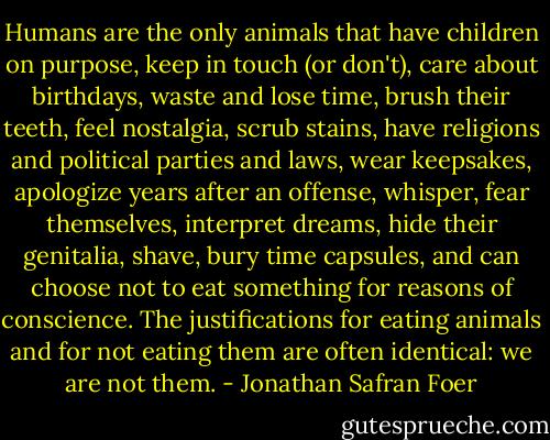Humans are the only animals that have children on purpose, keep in touch (or don't), care about birthdays, waste and lose time, brush their teeth, feel nostalgia, scrub stains, have religions and political parties and laws, wear keepsakes, apologize years after an offense, whisper, fear themselves, interpret dreams, hide their genitalia, shave, bury time capsules, and can choose not to eat something for reasons of conscience. The justifications for eating animals and for not eating them are often identical: we are not them. - Jonathan Safran Foer