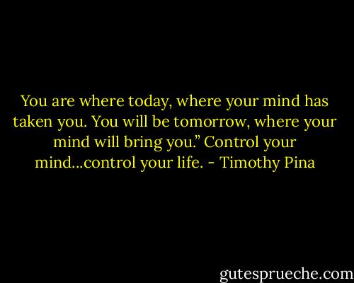 You are where today, where your mind has taken you. You will be tomorrow, where your mind will bring you.” Control your mind...control your life. - Timothy Pina