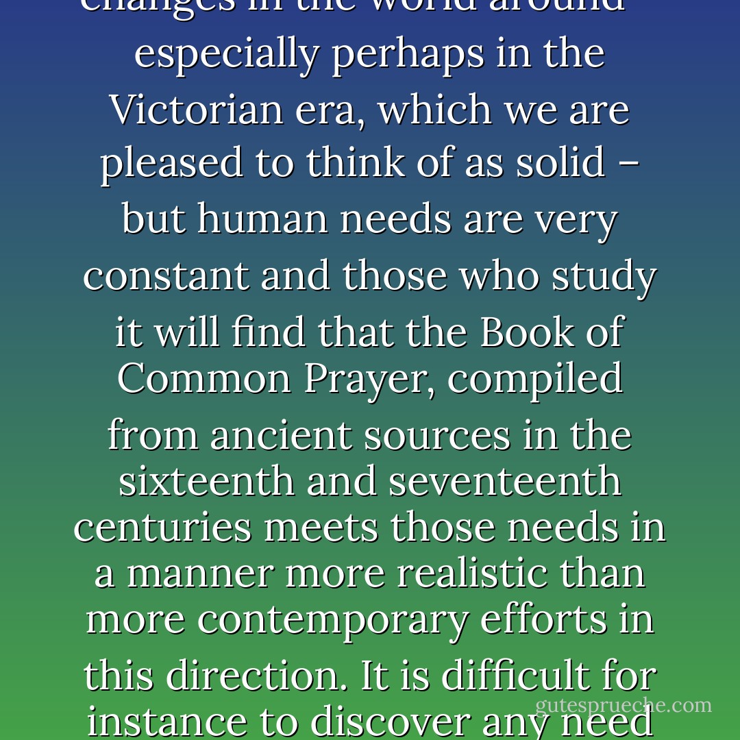 Parishioners will welcome the assurance, if news of changes and experiments has come their way, that no such changes are contemplated in this parish church; they will not be used as guinea pigs for liturgical experiments. The form used at weddings and at the baptism of their children will be exactly the same as it has been for centuries.<br /><br />There have been changes in the world around – especially perhaps in the Victorian era, which we are pleased to think of as solid – but human needs are very constant and those who study it will find that the Book of Common Prayer, compiled from ancient sources in the sixteenth and seventeenth centuries meets those needs in a manner more realistic than more contemporary efforts in this direction. It is difficult for instance to discover any need in 1966 which is not fittingly brought to God in the 400 year old words of the Litany. So the motto for our public transactions with Almighty God in the churches of our parish will be ‘Business as usual’. If any declare that we stick in the mud, we retort that by loyalty to the Prayer Book we stand on a rock. - Beeston Parish Paper