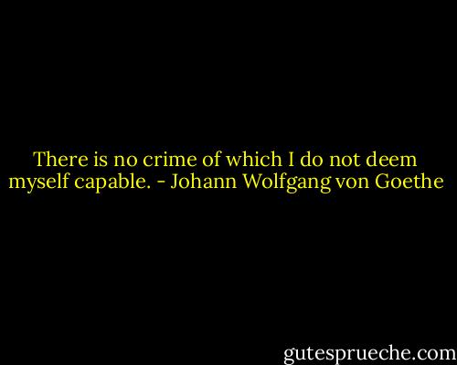 There is no crime of which I do not deem myself capable. - Johann Wolfgang von Goethe