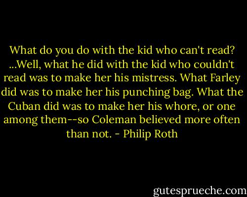 What do you do with the kid who can't read? ...Well, what he did with the kid who couldn't read was to make her his mistress. What Farley did was to make her his punching bag. What the Cuban did was to make her his whore, or one among them--so Coleman believed more often than not. - Philip Roth