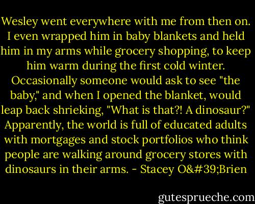 Wesley went everywhere with me from then on. I even wrapped him in baby blankets and held him in my arms while grocery shopping, to keep him warm during the first cold winter. Occasionally someone would ask to see "the baby," and when I opened the blanket, would leap back shrieking, "What is that?! A dinosaur?" Apparently, the world is full of educated adults with mortgages and stock portfolios who think people are walking around grocery stores with dinosaurs in their arms. - Stacey O'Brien