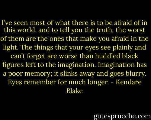 I’ve seen most of what<br />there is to be afraid of in this world, and to tell you the truth,<br />the worst of them are the ones that make you afraid in the<br />light. The things that your eyes see plainly and can’t forget<br />are worse than huddled black figures left to the imagination.<br />Imagination has a poor memory; it slinks away and goes<br />blurry. Eyes remember for much longer. - Kendare Blake