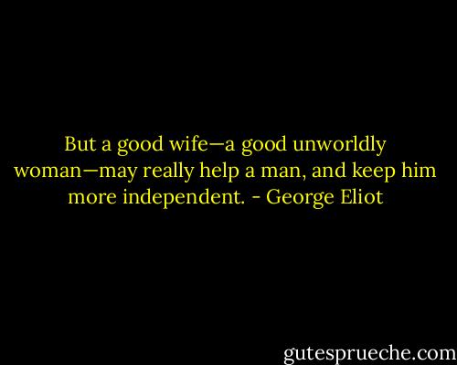 But a good wife—a good unworldly woman—may really help a man, and keep him more independent. - George Eliot