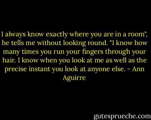 I always know exactly where you are in a room", he tells me without looking round. "I know how many times you run your fingers through your hair. I know when you look at me as well as the precise instant you look at anyone else. - Ann Aguirre